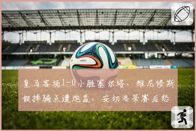 皇马客场1-0小胜塞尔塔,维尼修斯假摔骗点遭炮轰,安切洛蒂赛后怒斥VAR双标?