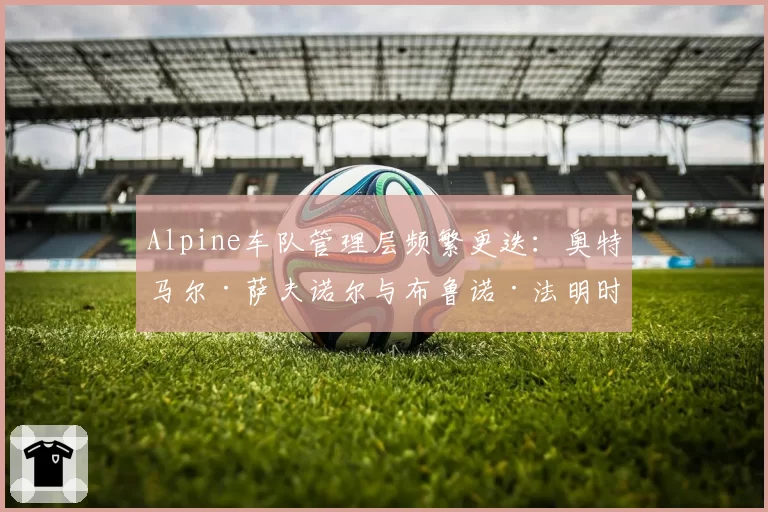 Alpine车队管理层频繁更迭:奥特马尔·萨夫诺尔与布鲁诺·法明时期的内部稳定性数据