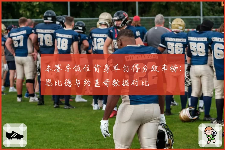 本赛季低位背身单打得分效率榜:恩比德与约基奇数据对比