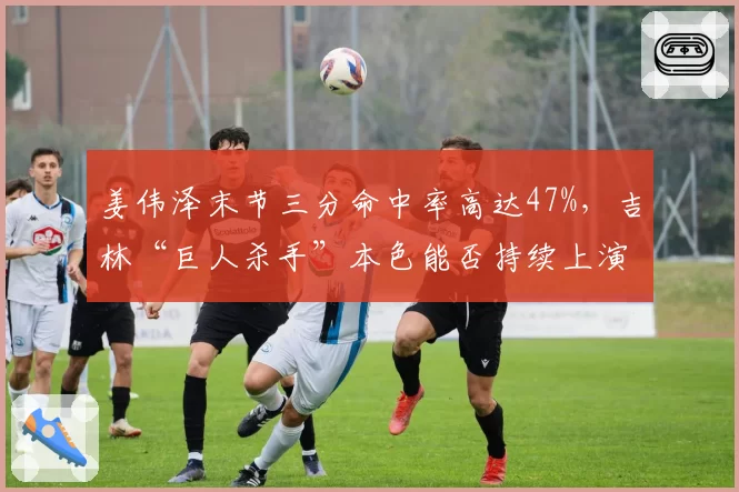 姜伟泽末节三分命中率高达47%,吉林“巨人杀手”本色能否持续上演?