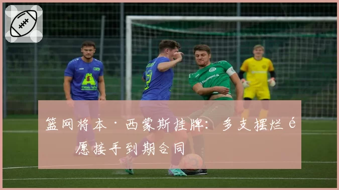 篮网将本·西蒙斯挂牌:多支摆烂队愿接手到期合同