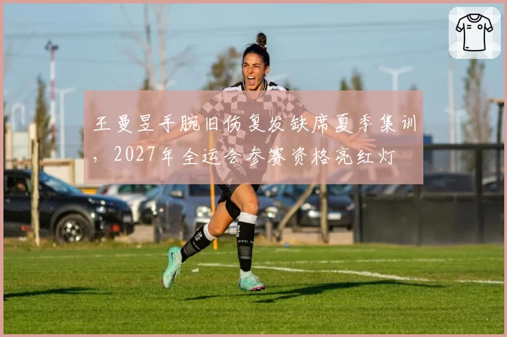 王曼昱手腕旧伤复发缺席夏季集训,2027年全运会参赛资格亮红灯