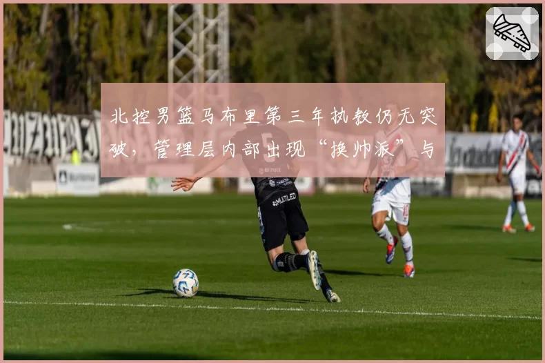 北控男篮马布里第三年执教仍无突破,管理层内部出现“换帅派”与“挺马派”对决