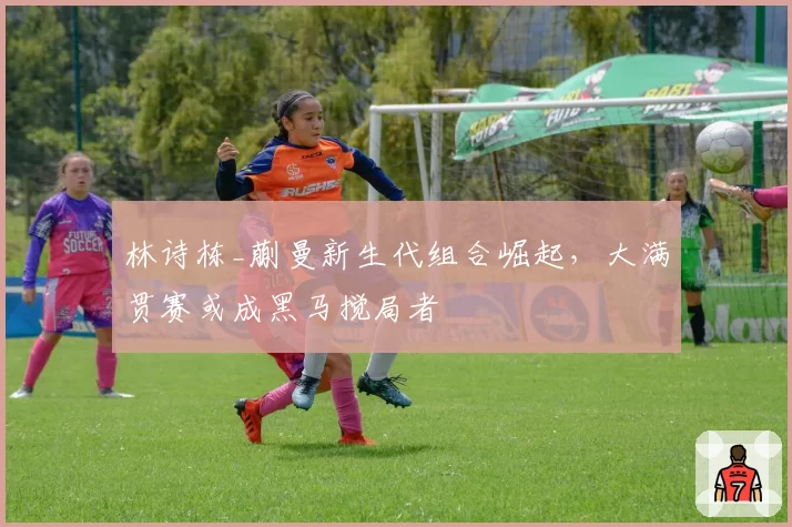 林诗栋_蒯曼新生代组合崛起,大满贯赛或成黑马搅局者