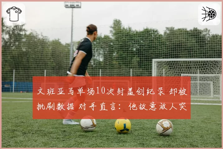 文班亚马单场10次封盖创纪录 却被批刷数据 对手直言:他故意放人突破