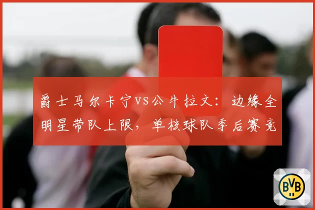 爵士马尔卡宁vs公牛拉文：边缘全明星带队上限，单核球队季后赛竞争力评估