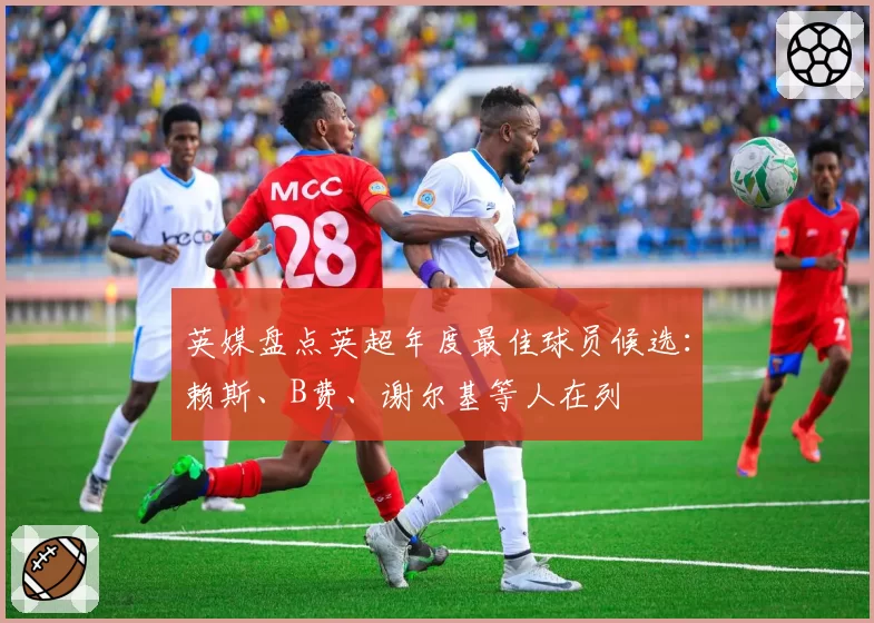 英媒盘点英超年度最佳球员候选：赖斯、B费、谢尔基等人在列