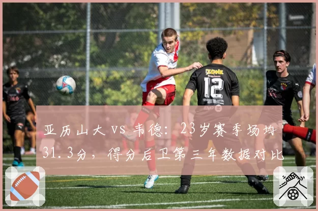亚历山大 vs 韦德:23岁赛季场均31.3分,得分后卫第三年数据对比惊艳