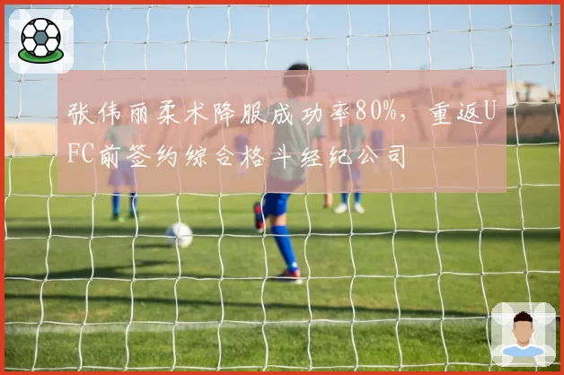 张伟丽柔术降服成功率80%，重返UFC前签约综合格斗经纪公司