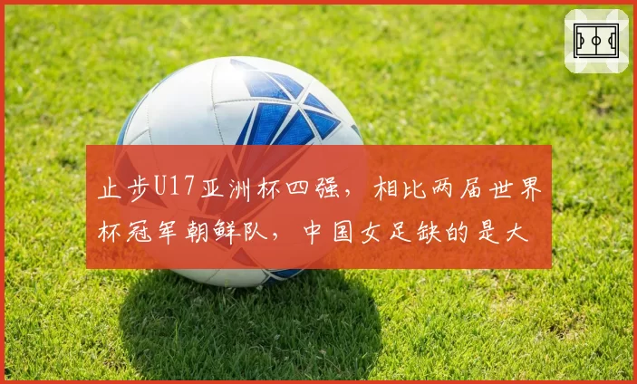 止步U17亚洲杯四强,相比两届世界杯冠军朝鲜队,中国女足缺的是大赛经验