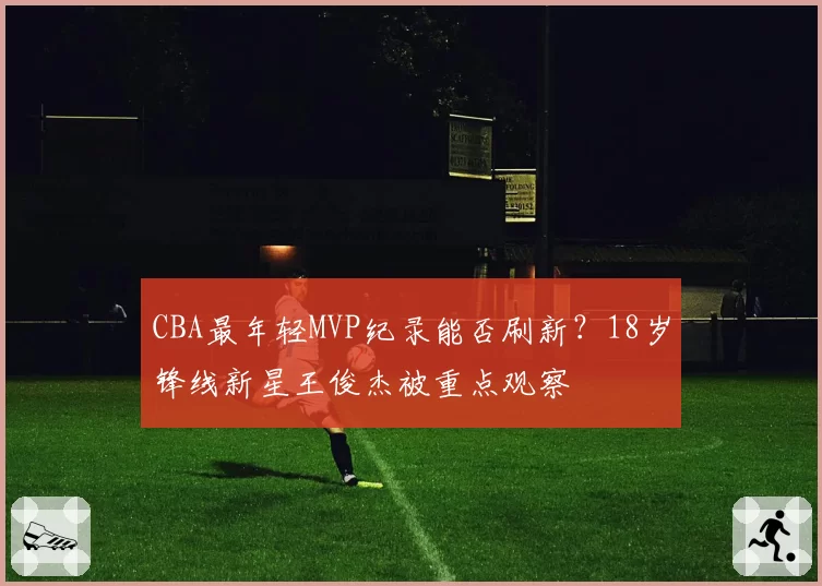 CBA最年轻MVP纪录能否刷新?18岁锋线新星王俊杰被重点观察