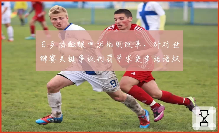 日乒协酝酿申诉机制改革，针对世锦赛关键争议判罚寻求更多话语权