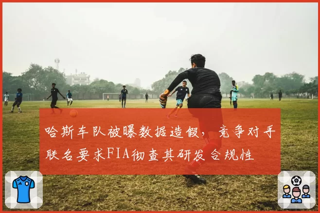 哈斯车队被曝数据造假,竞争对手联名要求FIA彻查其研发合规性