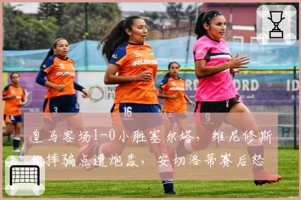 皇马客场1-0小胜塞尔塔,维尼修斯假摔骗点遭炮轰,安切洛蒂赛后怒斥VAR双标?