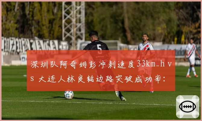 深圳队阿奇姆彭冲刺速度33km_h vs 大连人林良铭边路突破成功率:快马对决谁先破防