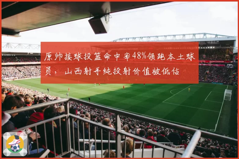 原帅接球投篮命中率48%领跑本土球员，山西射手纯投射价值被低估