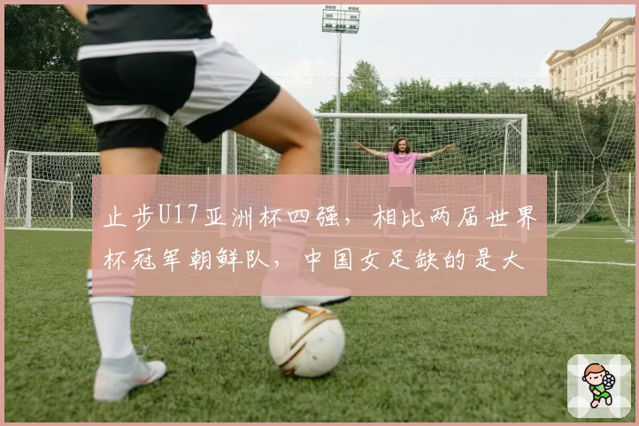 止步U17亚洲杯四强,相比两届世界杯冠军朝鲜队,中国女足缺的是大赛经验