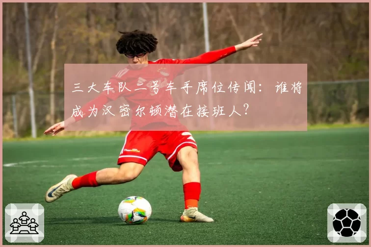 三大车队二号车手席位传闻：谁将成为汉密尔顿潜在接班人？