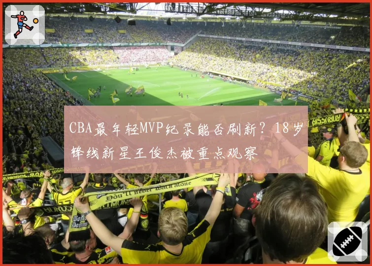 CBA最年轻MVP纪录能否刷新?18岁锋线新星王俊杰被重点观察