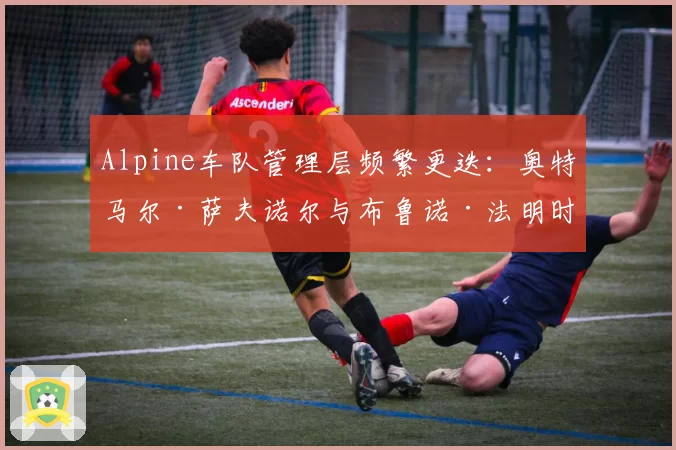 Alpine车队管理层频繁更迭:奥特马尔·萨夫诺尔与布鲁诺·法明时期的内部稳定性数据