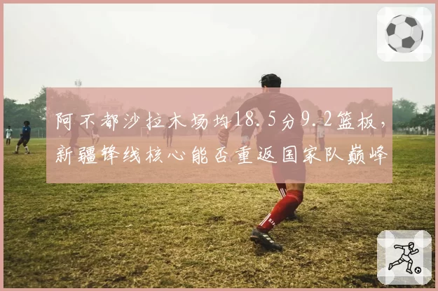 阿不都沙拉木场均18.5分9.2篮板，新疆锋线核心能否重返国家队巅峰？