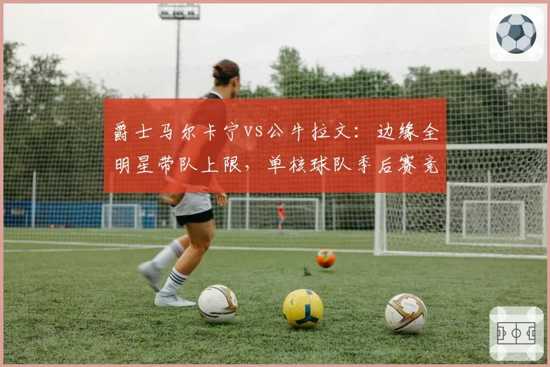 爵士马尔卡宁vs公牛拉文：边缘全明星带队上限，单核球队季后赛竞争力评估