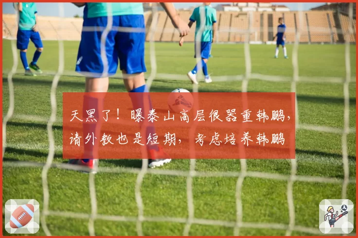 天黑了!曝泰山高层很器重韩鹏,请外教也是短期,考虑培养韩鹏