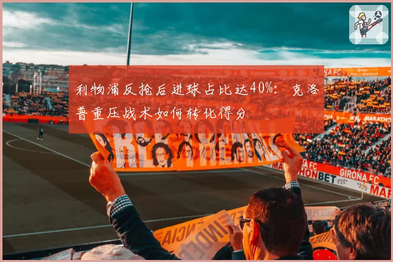 利物浦反抢后进球占比达40%：克洛普重压战术如何转化得分