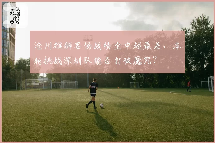 沧州雄狮客场战绩全中超最差，本轮挑战深圳队能否打破魔咒？