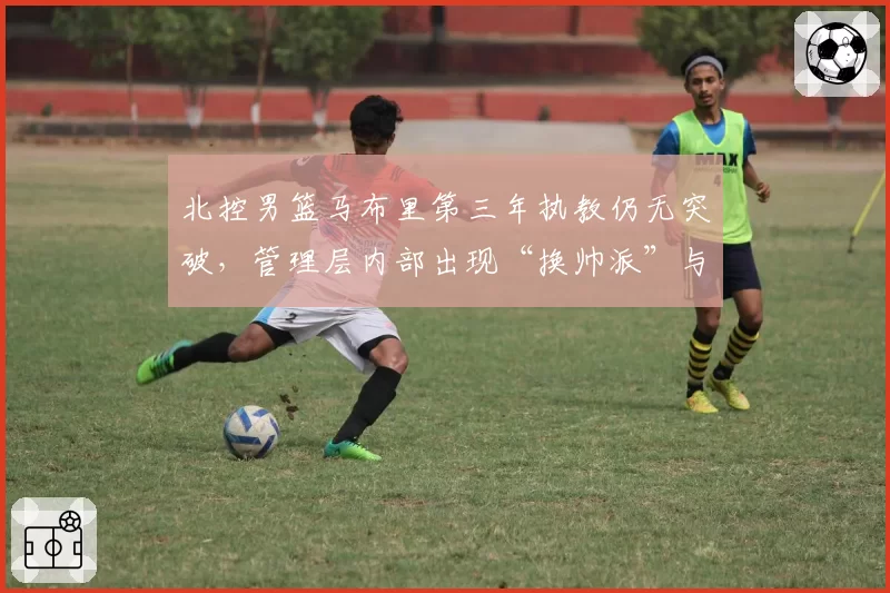 北控男篮马布里第三年执教仍无突破,管理层内部出现“换帅派”与“挺马派”对决