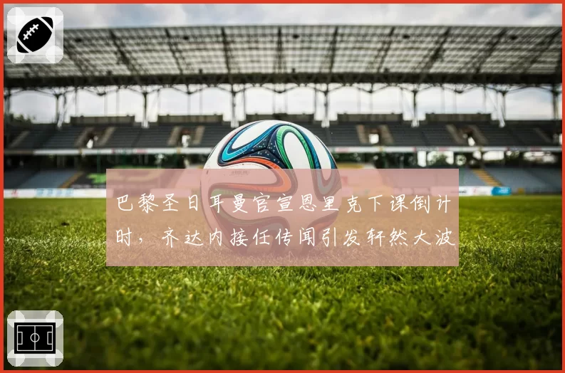 巴黎圣日耳曼官宣恩里克下课倒计时,齐达内接任传闻引发轩然大波