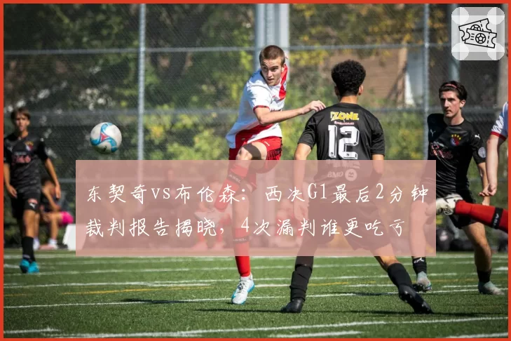 东契奇vs布伦森:西决G1最后2分钟裁判报告揭晓,4次漏判谁更吃亏