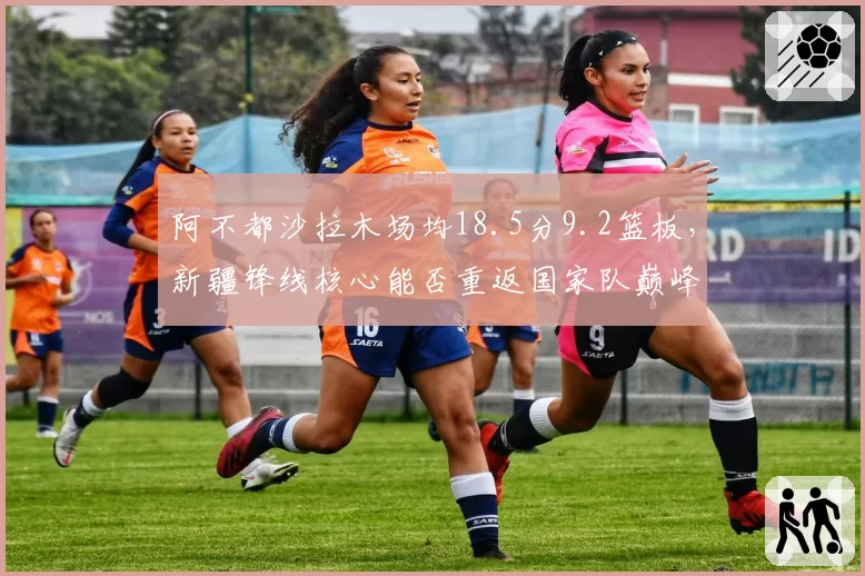 阿不都沙拉木场均18.5分9.2篮板，新疆锋线核心能否重返国家队巅峰？