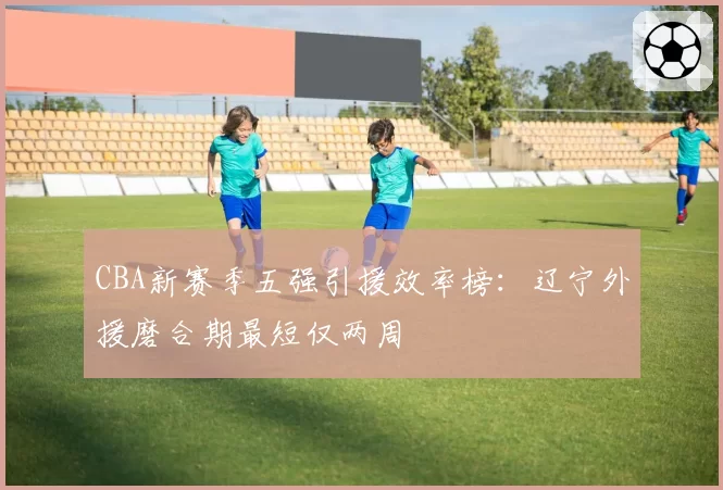 CBA新赛季五强引援效率榜：辽宁外援磨合期最短仅两周