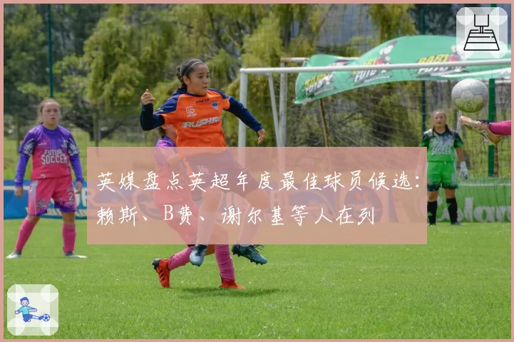 英媒盘点英超年度最佳球员候选:赖斯、B费、谢尔基等人在列