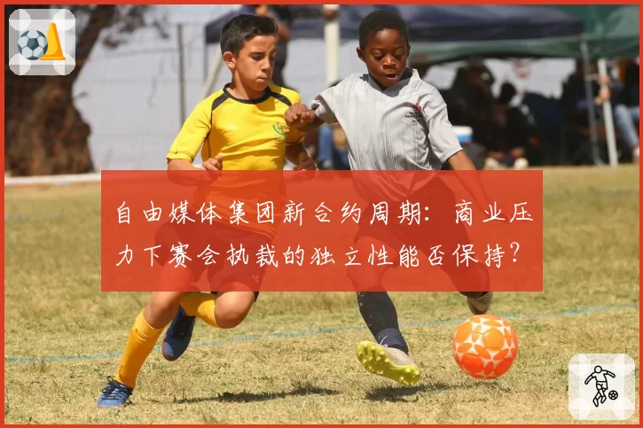 自由媒体集团新合约周期：商业压力下赛会执裁的独立性能否保持？