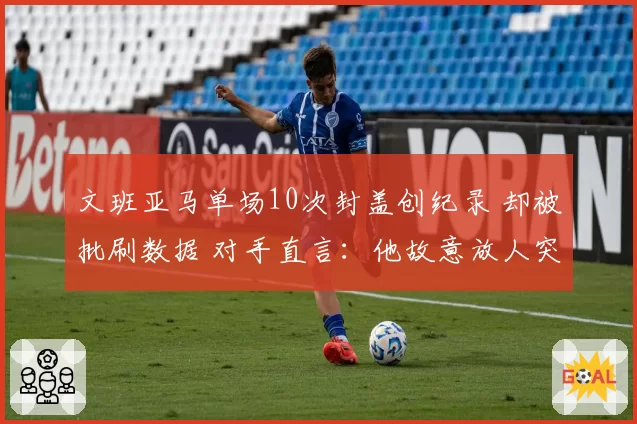 文班亚马单场10次封盖创纪录 却被批刷数据 对手直言:他故意放人突破