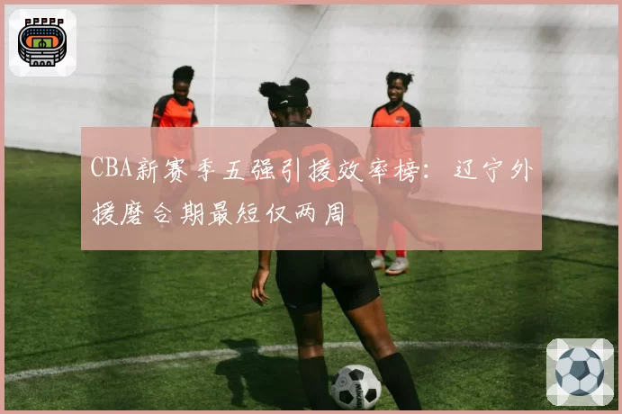 CBA新赛季五强引援效率榜：辽宁外援磨合期最短仅两周