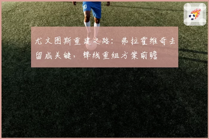 尤文图斯重建之路:弗拉霍维奇去留成关键,锋线重组方案前瞻
